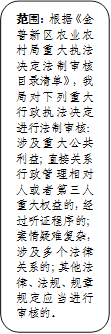 范围：根据《金普新区农业农村局重大执法决定法制审核目录清单》，我局对下列重大行政执法决定进行法制审核：涉及重大公共利益；直接关系行政管理相对人或者第三人重大权益的，经过听证程序的；案情疑难复杂，涉及多个法律关系的；其他法律、法规、规章规定应当进行审核的。